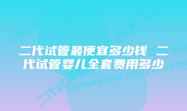 二代试管最便宜多少钱 二代试管婴儿全套费用多少