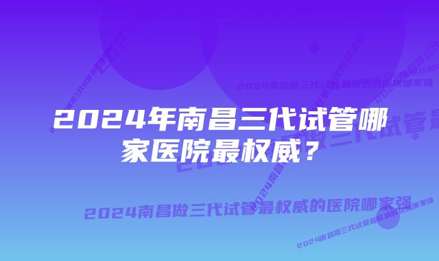 2024年南昌三代试管哪家医院最权威？