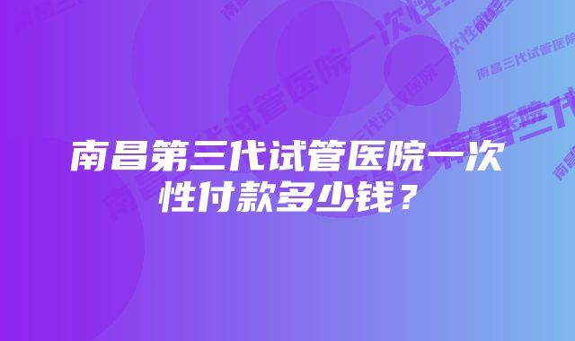 南昌第三代试管医院一次性付款多少钱？