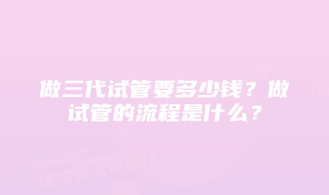 做三代试管要多少钱？做试管的流程是什么？