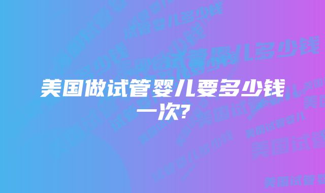 美国做试管婴儿要多少钱一次?