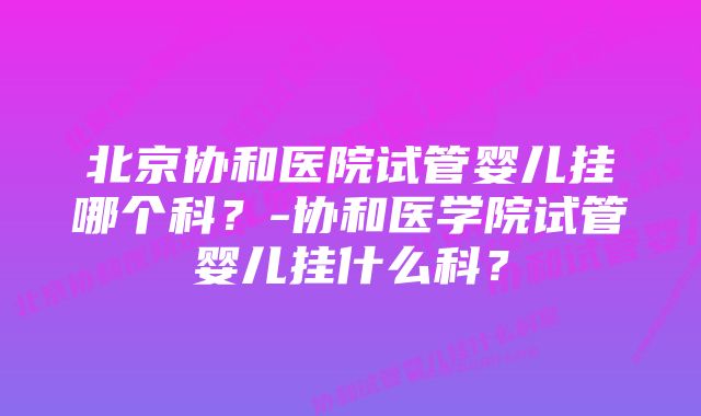 北京协和医院试管婴儿挂哪个科？-协和医学院试管婴儿挂什么科？