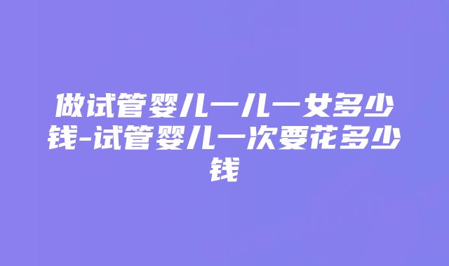 做试管婴儿一儿一女多少钱-试管婴儿一次要花多少钱