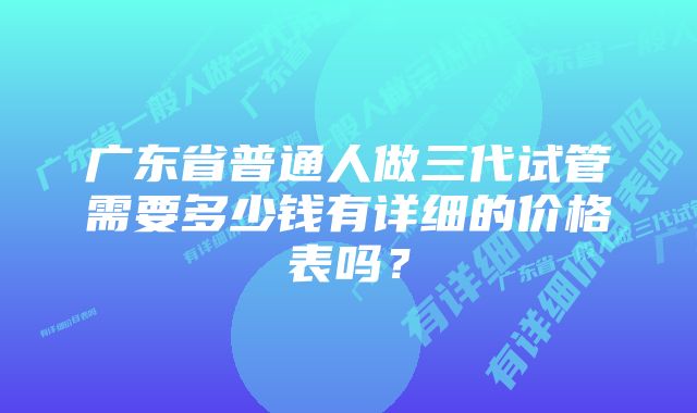 广东省普通人做三代试管需要多少钱有详细的价格表吗？