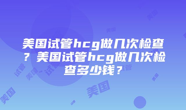 美国试管hcg做几次检查？美国试管hcg做几次检查多少钱？