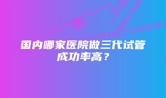 国内哪家医院做三代试管成功率高？