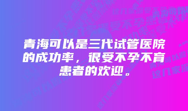 青海可以是三代试管医院的成功率，很受不孕不育患者的欢迎。