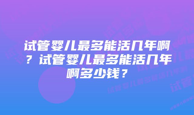 试管婴儿最多能活几年啊？试管婴儿最多能活几年啊多少钱？