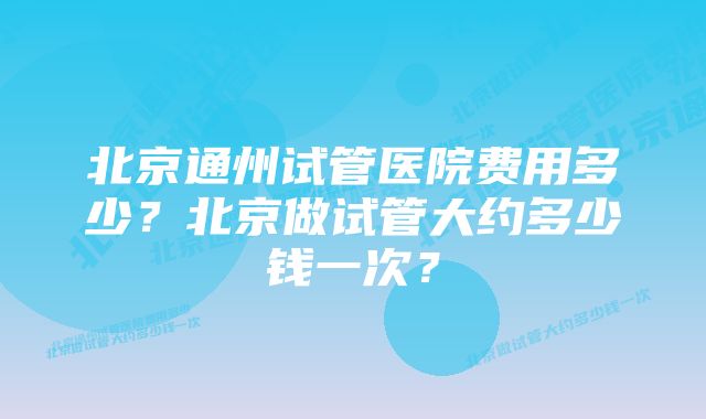 北京通州试管医院费用多少？北京做试管大约多少钱一次？