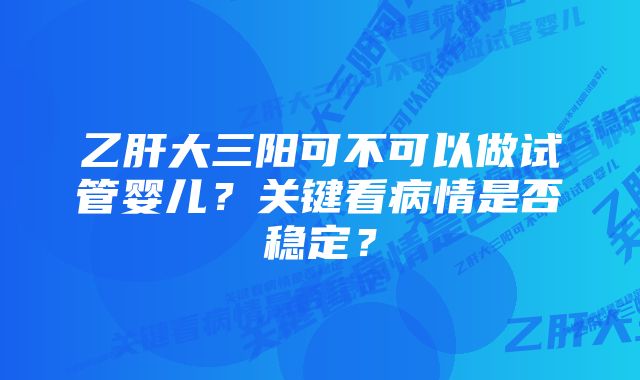 乙肝大三阳可不可以做试管婴儿？关键看病情是否稳定？