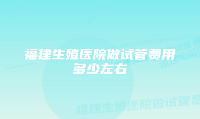 福建生殖医院做试管费用多少左右