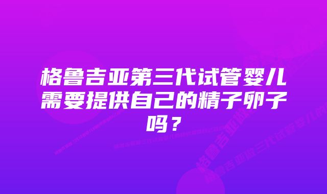 格鲁吉亚第三代试管婴儿需要提供自己的精子卵子吗？