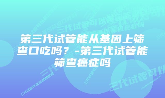 第三代试管能从基因上筛查口吃吗？-第三代试管能筛查癌症吗