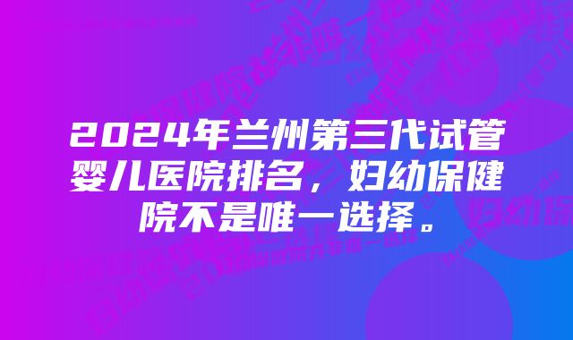 2024年兰州第三代试管婴儿医院排名，妇幼保健院不是唯一选择。