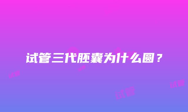 试管三代胚囊为什么圆？