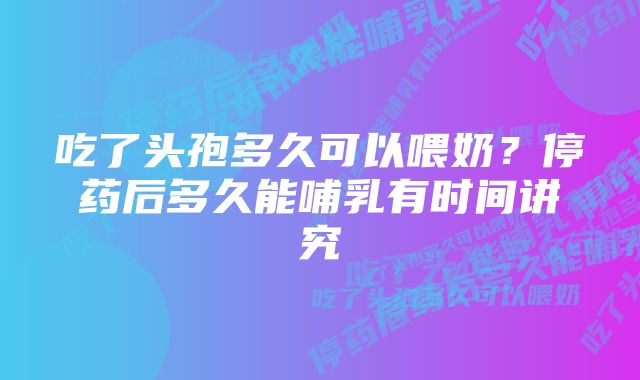 吃了头孢多久可以喂奶？停药后多久能哺乳有时间讲究