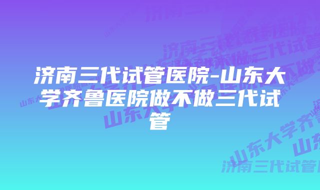 济南三代试管医院-山东大学齐鲁医院做不做三代试管