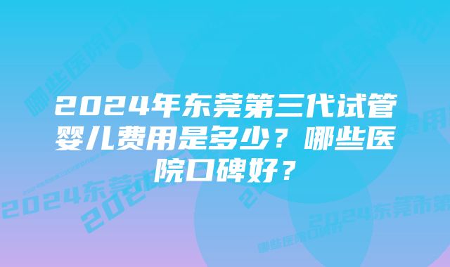 2024年东莞第三代试管婴儿费用是多少？哪些医院口碑好？