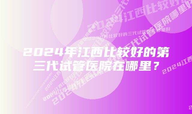 2024年江西比较好的第三代试管医院在哪里？