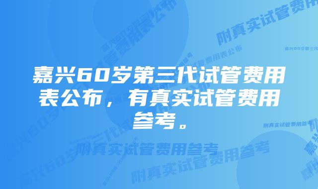 嘉兴60岁第三代试管费用表公布，有真实试管费用参考。