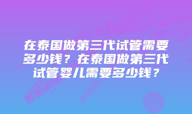 在泰国做第三代试管需要多少钱？在泰国做第三代试管婴儿需要多少钱？