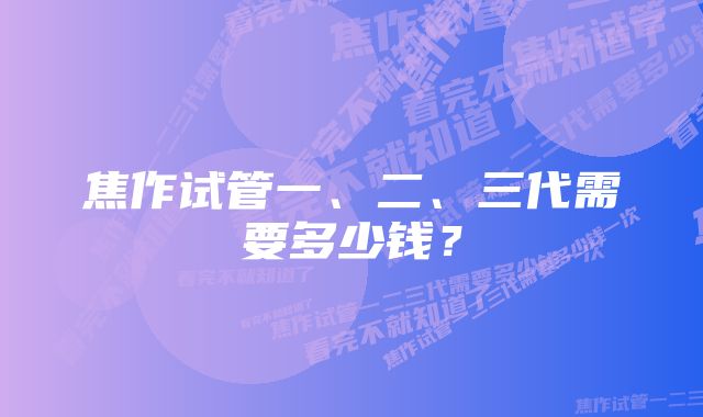 焦作试管一、二、三代需要多少钱？