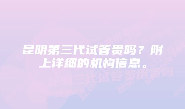 昆明第三代试管贵吗？附上详细的机构信息。