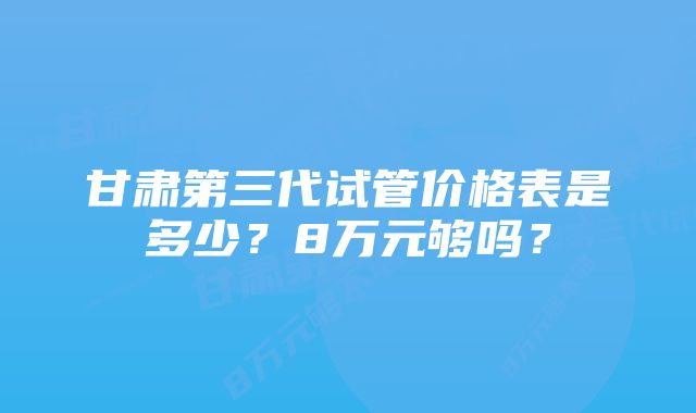 甘肃第三代试管价格表是多少？8万元够吗？