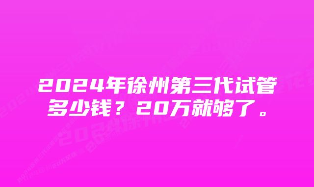 2024年徐州第三代试管多少钱？20万就够了。