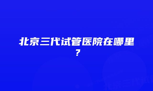 北京三代试管医院在哪里？