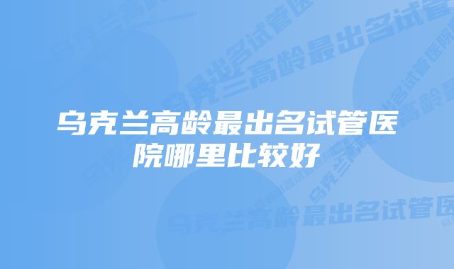 乌克兰高龄最出名试管医院哪里比较好