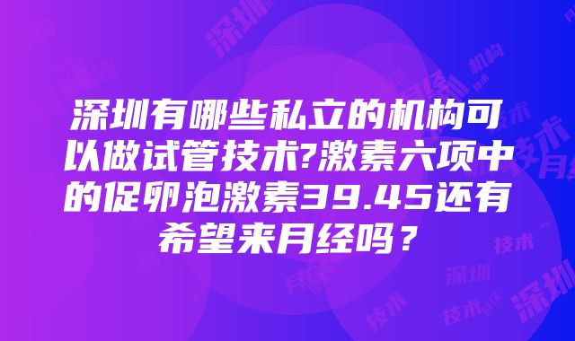 深圳有哪些私立的机构可以做试管技术?激素六项中的促卵泡激素39.45还有希望来月经吗？