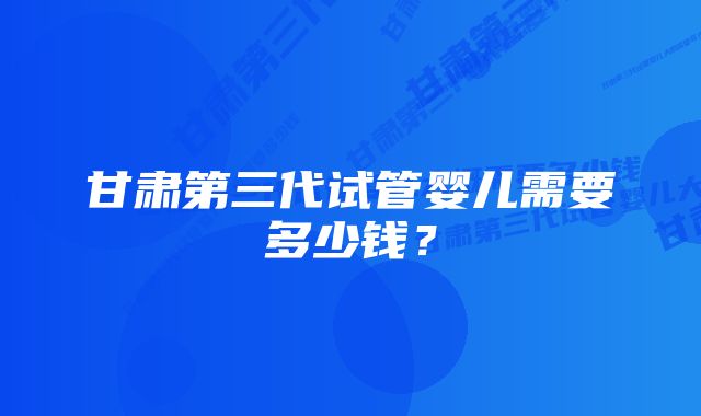 甘肃第三代试管婴儿需要多少钱？