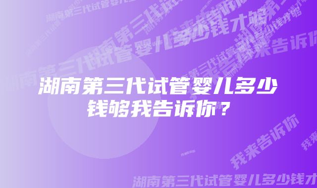 湖南第三代试管婴儿多少钱够我告诉你？