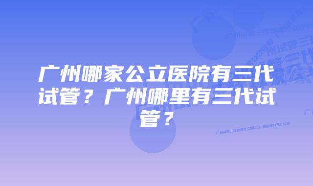 广州哪家公立医院有三代试管？广州哪里有三代试管？