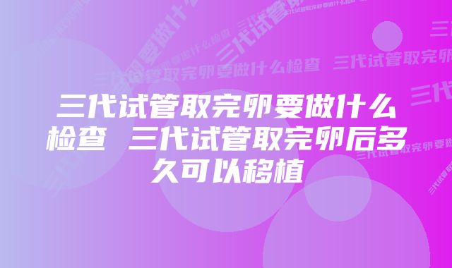 三代试管取完卵要做什么检查 三代试管取完卵后多久可以移植