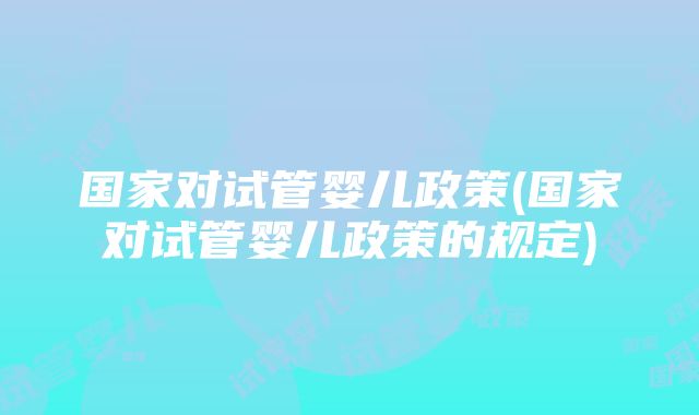 国家对试管婴儿政策(国家对试管婴儿政策的规定)