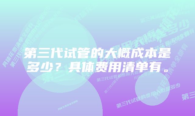 第三代试管的大概成本是多少？具体费用清单有。