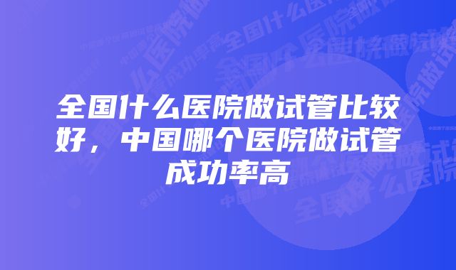 全国什么医院做试管比较好，中国哪个医院做试管成功率高