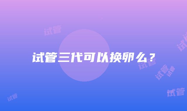 试管三代可以换卵么？