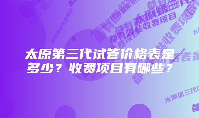 太原第三代试管价格表是多少？收费项目有哪些？