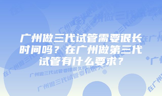 广州做三代试管需要很长时间吗？在广州做第三代试管有什么要求？