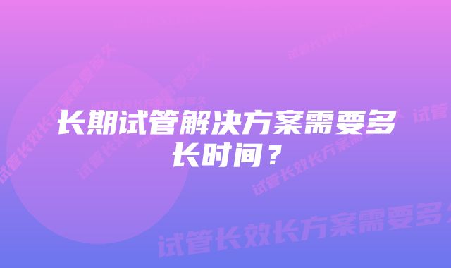 长期试管解决方案需要多长时间？