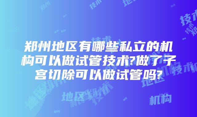 郑州地区有哪些私立的机构可以做试管技术?做了子宫切除可以做试管吗?