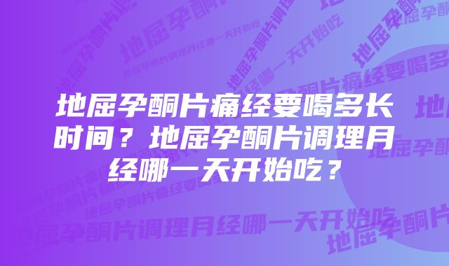 地屈孕酮片痛经要喝多长时间？地屈孕酮片调理月经哪一天开始吃？