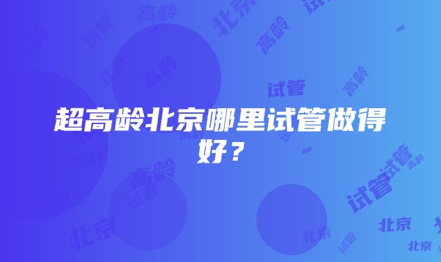 超高龄北京哪里试管做得好？