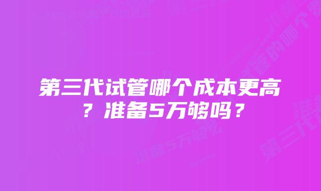 第三代试管哪个成本更高？准备5万够吗？