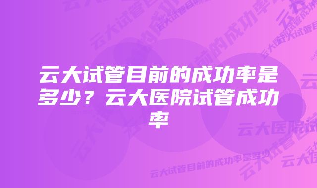 云大试管目前的成功率是多少？云大医院试管成功率