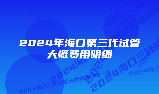 2024年海口第三代试管大概费用明细