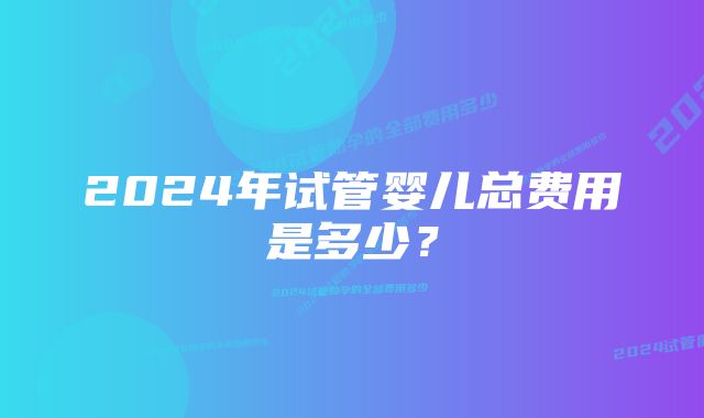 2024年试管婴儿总费用是多少？